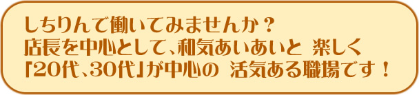 しちりんで働いてみませんか？ 

店長を中心として、和気あいあいと 楽しく「20代、30代」が中心の 活気ある職場です！